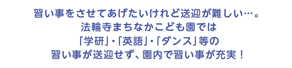 習い事をさせてあげたいけれど送迎が難しい…。法輪寺まちなかこども園で
は「学研」・「英語」・「ダンス」等の習い事が送迎せず、園内で習い事が充実！